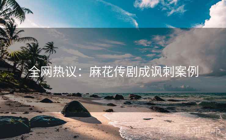 全网热议：麻花传剧成讽刺案例