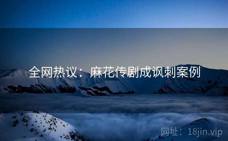 全网热议：麻花传剧成讽刺案例  第2张