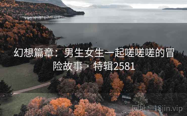 幻想篇章：男生女生一起嗟嗟嗟的冒险故事 · 特辑2581