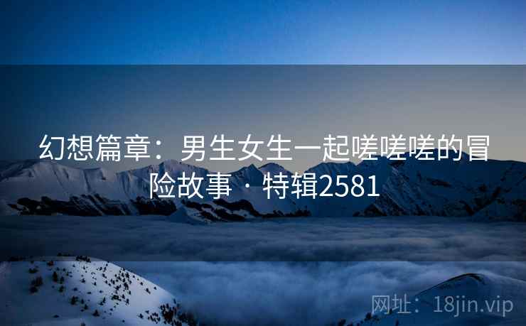 幻想篇章：男生女生一起嗟嗟嗟的冒险故事 · 特辑2581