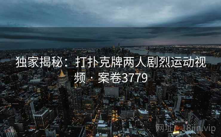 独家揭秘：打扑克牌两人剧烈运动视频 · 案卷3779