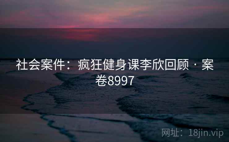 社会案件：疯狂健身课李欣回顾 · 案卷8997