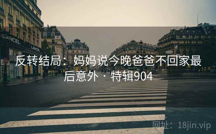 反转结局：妈妈说今晚爸爸不回家最后意外 · 特辑904