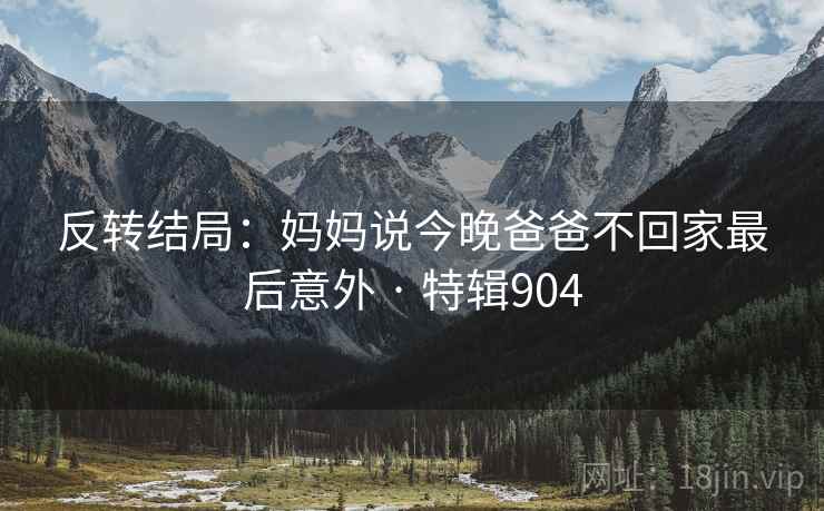 反转结局：妈妈说今晚爸爸不回家最后意外 · 特辑904