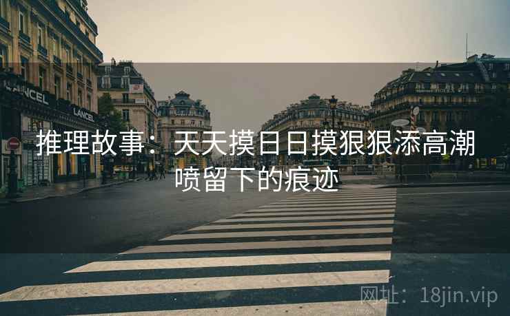 推理故事：天天摸日日摸狠狠添高潮喷留下的痕迹